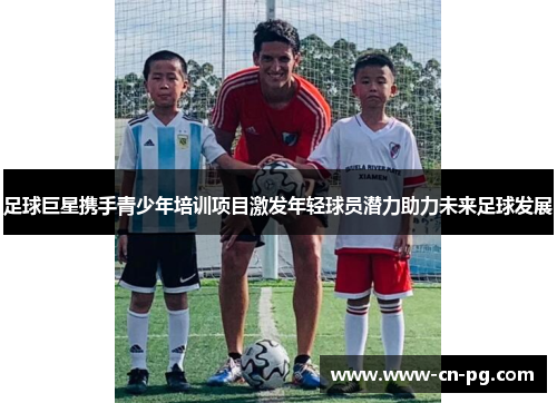 足球巨星携手青少年培训项目激发年轻球员潜力助力未来足球发展 足球巨星携手青少年培训项目激发年轻球员潜力助力未来足球发展