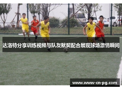 达洛特分享训练视频与队友默契配合展现球场激情瞬间