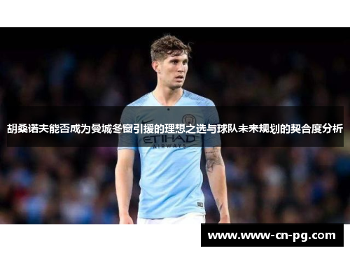 胡桑诺夫能否成为曼城冬窗引援的理想之选与球队未来规划的契合度分析