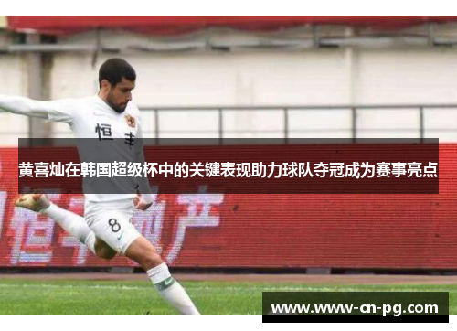 黄喜灿在韩国超级杯中的关键表现助力球队夺冠成为赛事亮点