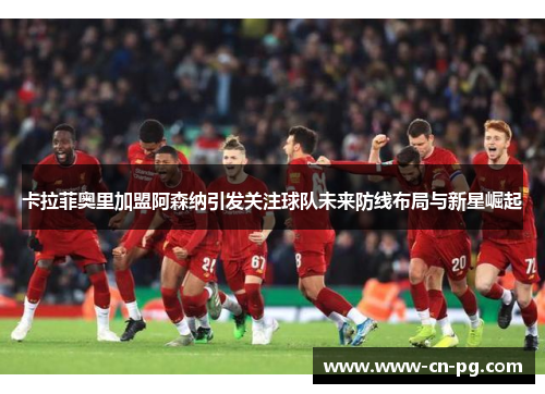 卡拉菲奥里加盟阿森纳引发关注球队未来防线布局与新星崛起 卡拉菲奥里加盟阿森纳引发关注球队未来防线布局与新星崛起